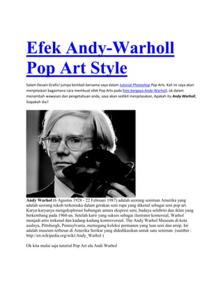Efek Andy-Warholl
Pop Art Style
Salam Desain Grafis! jumpa kembali bersama saya dalam tutorial Photoshop Pop Arts. Kali ini saya akan
menjelaskan bagaimana cara membuat efek Pop Arts pada foto bergaya Andy-Warholl. ok dalam
menambah wawasan dan pengetahuan anda, saya akan sedikit menjelasakan, Apakah itu Andy Warholl,
Siapakah dia?
Andy Warhol (6 Agustus 1928 - 22 Februari 1987) adalah seorang seniman Amerika yang
adalah seorang tokoh terkemuka dalam gerakan seni rupa yang dikenal sebagai seni pop art.
Karya-karyanya mengeksplorasi hubungan antara ekspresi seni, budaya selebriti dan iklan yang
berkembang pada 1960-an. Setelah karir yang sukses sebagai ilustrator komersial, Warhol
menjadi artis terkenal dan kadang-kadang kontroversial. The Andy Warhol Museum di kota
asalnya, Pittsburgh, Pennsylvania, memegang koleksi permanen yang luas seni dan arsip. Ini
adalah museum terbesar di Amerika Serikat yang didedikasikan untuk satu seniman. (sumber :
http://en.wikipedia.org/wiki/Andy_Warhol )
Ok kita mulai saja tutorial Pop Art ala Andi Warhol
 