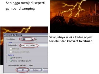 Sehingga menjadi seperti
gambar disamping




                           Selanjutnya seleksi kedua object
                           tersebut dan Convert To bitmap
 
