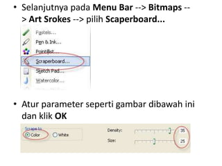• Selanjutnya pada Menu Bar --> Bitmaps --
  > Art Srokes --> pilih Scaperboard...




• Atur parameter seperti gambar dibawah ini
  dan klik OK
 
