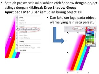 • Setelah proses selesai pisahkan efek Shadow dengan object
  aslinya dengan klikBreak Drop Shadow Group
  Apart pada Menu Bar kemudian buang object asli
                              • Dan lakukan juga pada object
                                warna yang lain satu persatu.
 