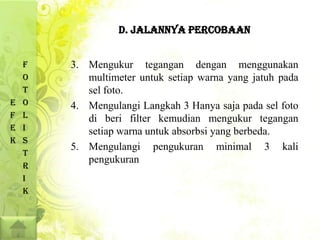 D. JALANNYA PERCOBAAN


    F   3. Mengukur tegangan dengan menggunakan
    O      multimeter untuk setiap warna yang jatuh pada
    T      sel foto.
E   O   4. Mengulangi Langkah 3 Hanya saja pada sel foto
F   L      di beri filter kemudian mengukur tegangan
E   I      setiap warna untuk absorbsi yang berbeda.
K   S
        5. Mengulangi pengukuran minimal 3 kali
    T
           pengukuran
    R
    I
    K
 