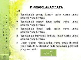 F. PENGOLAHAN DATA
        Dit :
        a. Tentukanlah energy kinetic setiap warna untuk
    F
            absorbsi yang berbeda.
    O
    T   b. Tentukanlah energy foton setiap warna untuk
E   O       absorbsi yang berbeda.
F   L   c. Tentukanlah fungsi kerja setiap warna untuk
E   I       absorbsi yang berbeda.
K   S   d. Tentukanlah frekwensi ambang setiap warna untuk
    T       absorbsi yang berbeda.
    R
        e. Ujilah tetapan Planck setiap warna untuk absorbsi
    I
            yang berbeda berdasarkan pada persamaan potensial
    K
            penghenti yaitu :
 