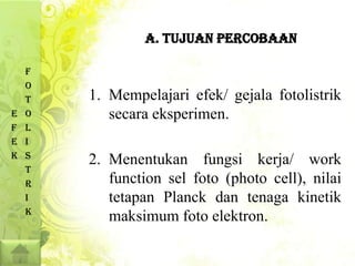 A. TUJUAN PERCOBAAN

    F
    O
    T   1. Mempelajari efek/ gejala fotolistrik
E   O      secara eksperimen.
F   L
E   I
K   S
        2. Menentukan fungsi kerja/ work
    T
    R      function sel foto (photo cell), nilai
    I      tetapan Planck dan tenaga kinetik
    K
           maksimum foto elektron.
 