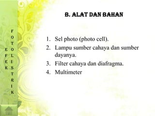 B. ALAT DAN BAHAN

    F
    O   1. Sel photo (photo cell).
    T
E   O   2. Lampu sumber cahaya dan sumber
F   L      dayanya.
E   I
        3. Filter cahaya dan diafragma.
K   S
    T   4. Multimeter
    R
    I
    K
 