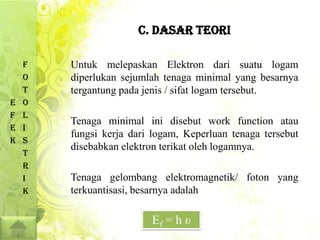 C. DASAR TEORI

    F   Untuk melepaskan Elektron dari suatu logam
    O   diperlukan sejumlah tenaga minimal yang besarnya
    T   tergantung pada jenis / sifat logam tersebut.
E   O
F   L
        Tenaga minimal ini disebut work function atau
E   I
        fungsi kerja dari logam, Keperluan tenaga tersebut
K   S
        disebabkan elektron terikat oleh logamnya.
    T
    R
    I   Tenaga gelombang elektromagnetik/ foton yang
    K   terkuantisasi, besarnya adalah

                         Ef = h υ
 