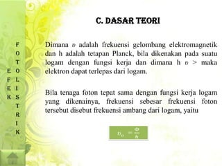 C. DASAR TEORI

    F   Dimana υ adalah frekuensi gelombang elektromagnetik
    O   dan h adalah tetapan Planck, bila dikenakan pada suatu
    T   logam dengan fungsi kerja dan dimana h υ > maka
E   O   elektron dapat terlepas dari logam.
F   L
E   I
        Bila tenaga foton tepat sama dengan fungsi kerja logam
K   S
        yang dikenainya, frekuensi sebesar frekuensi foton
    T
        tersebut disebut frekuensi ambang dari logam, yaitu
    R
    I
    K
 