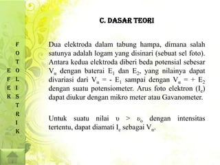 C. DASAR TEORI


    F   Dua elektroda dalam tabung hampa, dimana salah
    O   satunya adalah logam yang disinari (sebuat sel foto).
    T   Antara kedua elektroda diberi beda potensial sebesar
E   O   Vα dengan baterai E1 dan E2, yang nilainya dapat
F   L   divariasi dari Vα = - E1 sampai dengan Vα = + E2
E   I   dengan suatu potensiometer. Arus foto elektron (Ie)
K   S   dapat diukur dengan mikro meter atau Gavanometer.
    T
    R
        Untuk suatu nilai υ > υo dengan intensitas
    I
        tertentu, dapat diamati Ie sebagai Vα.
    K
 
