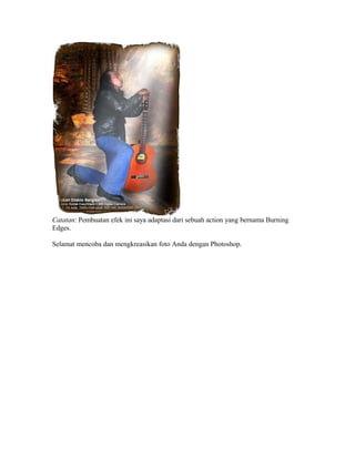 Catatan: Pembuatan efek ini saya adaptasi dari sebuah action yang bernama Burning
Edges.
Selamat mencoba dan mengkreasikan foto Anda dengan Photoshop.
 