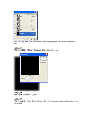 Pada file yang Anda olah akan nampak gambarnya menjadi kotak hitam dengan tepi
putih.
Langkah 7
Pilih menu Filter > Blur > Gaussian Blur. Isikan nilai 15an.
Langkah 8
Pilih Filter > Render > Clouds
Langkah 9
Pilih menu Edit > Fade Clouds. Isikan nilai 40%. Ini untuk mengurangi intensitas efek
Clouds tadi.
 