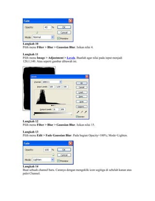 Langkah 10
Pilih menu Filter > Blur > Gaussian Blur. Isikan nilai 4.
Langkah 11
Pilih menu Image > Adjustment > Levels. Buatlah agar nilai pada input menjadi
120;1;140. Atau seperti gambar dibawah ini.
Langkah 12
Pilih menu Filter > Blur > Gaussian Blur. Isikan nilai 15.
Langkah 13
Pilih menu Edit > Fade Gaussian Blur. Pada bagian Opacity=100%; Mode=Lighten.
Langkah 14
Buat sebuah channel baru. Caranya dengan mengeklik icon segitiga di sebelah kanan atas
palet Channel.
 