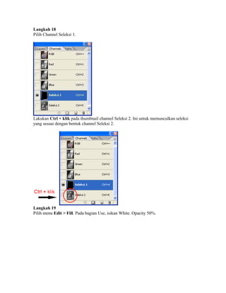 Langkah 18
Pilih Channel Seleksi 1.
Lakukan Ctrl + klik pada thumbnail channel Seleksi 2. Ini untuk memunculkan seleksi
yang sesuai dengan bentuk channel Seleksi 2.
Langkah 19
Pilih menu Edit > Fill. Pada bagian Use, isikan White. Opacity 50%.
 