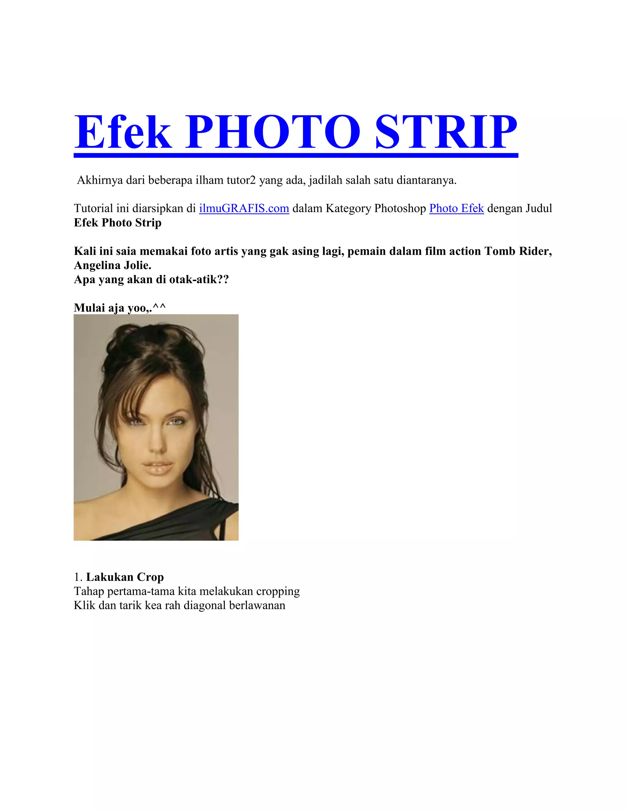 Efek PHOTO STRIP
Akhirnya dari beberapa ilham tutor2 yang ada, jadilah salah satu diantaranya.
Tutorial ini diarsipkan di ilmuGRAFIS.com dalam Kategory Photoshop Photo Efek dengan Judul
Efek Photo Strip
Kali ini saia memakai foto artis yang gak asing lagi, pemain dalam film action Tomb Rider,
Angelina Jolie.
Apa yang akan di otak-atik??
Mulai aja yoo,.^^
1. Lakukan Crop
Tahap pertama-tama kita melakukan cropping
Klik dan tarik kea rah diagonal berlawanan
 