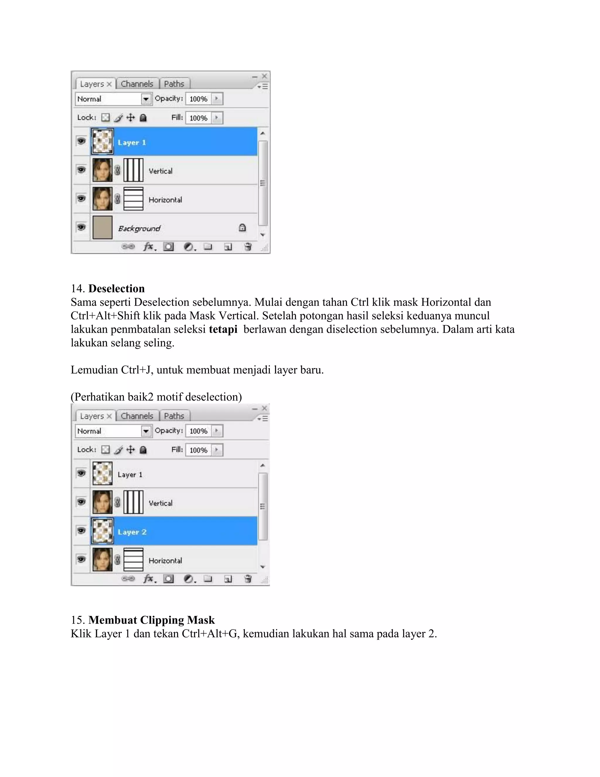 14. Deselection
Sama seperti Deselection sebelumnya. Mulai dengan tahan Ctrl klik mask Horizontal dan
Ctrl+Alt+Shift klik pada Mask Vertical. Setelah potongan hasil seleksi keduanya muncul
lakukan penmbatalan seleksi tetapi berlawan dengan diselection sebelumnya. Dalam arti kata
lakukan selang seling.
Lemudian Ctrl+J, untuk membuat menjadi layer baru.
(Perhatikan baik2 motif deselection)
15. Membuat Clipping Mask
Klik Layer 1 dan tekan Ctrl+Alt+G, kemudian lakukan hal sama pada layer 2.
 