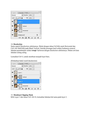 14. Deselection
Sama seperti Deselection sebelumnya. Mulai dengan tahan Ctrl klik mask Horizontal dan
Ctrl+Alt+Shift klik pada Mask Vertical. Setelah potongan hasil seleksi keduanya muncul
lakukan penmbatalan seleksi tetapi berlawan dengan diselection sebelumnya. Dalam arti kata
lakukan selang seling.
Lemudian Ctrl+J, untuk membuat menjadi layer baru.
(Perhatikan baik2 motif deselection)
15. Membuat Clipping Mask
Klik Layer 1 dan tekan Ctrl+Alt+G, kemudian lakukan hal sama pada layer 2.
 