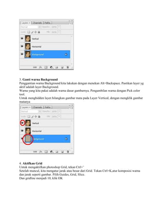 3. Ganti warna Background
Penggantian warna Background kita lakukan dengan menekan Alt+Backspace. Pastikan layer yg
aktif adalah layer Background.
Warna yang kita pakai adalah warna dasar gambarnya. Pengambilan warna dengan Pick color
tool.
Untuk menghidden layer.hilangkan gambar mata pada Layer Vertical, dengan mengklik gambar
matanya
4. Aktifkan Grid
Untuk mengaktifkan photoshop Grid, tekan Ctrl+’
Setelah muncul, kita mengatur jarak atau besar dari Grid. Tekan Ctrl+K,atur komposisi warna
dan jarak seperti gambar. Pilih Guides, Grid, Slice.
Dan gridline menjadi 10, klik OK
 