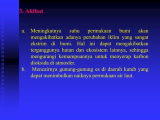3. Akibat
a. Meningkatnya suhu permukaan bumi akan
mengakibatkan adanya perubahan iklim yang sangat
ekstrim di bumi. Hal ini dapat mengakibatkan
terganggunya hutan dan ekosistem lainnya, sehingga
mengurangi kemampuannya untuk menyerap karbon
dioksida di atmosfer.
b. Mencairnya gunung-gunung es di daerah kutub yang
dapat menimbulkan naiknya permukaan air laut.
 