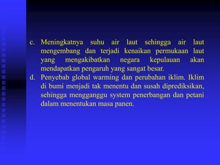 c. Meningkatnya suhu air laut sehingga air laut
mengembang dan terjadi kenaikan permukaan laut
yang mengakibatkan negara kepulauan akan
mendapatkan pengaruh yang sangat besar.
d. Penyebab global warming dan perubahan iklim. Iklim
di bumi menjadi tak menentu dan susah diprediksikan,
sehingga mengganggu system penerbangan dan petani
dalam menentukan masa panen.
 