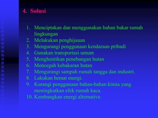 4. Solusi
1. Menciptakan dan menggunakan bahan bakar ramah
lingkungan
2. Melakukan penghijauan
3. Mengurangi penggunaan kendaraan pribadi
4. Gunakan transportasi umum
5. Menghentikan penebangan hutan
6. Mencegah kebakaran hutan
7. Mengurangi sampah rumah tangga dan industri.
8. Lakukan hemat energi.
9. Kurangi penggunaan bahan-bahan kimia yang
meningkatkan efek rumah kaca.
10. Kembangkan energi alternative.
 