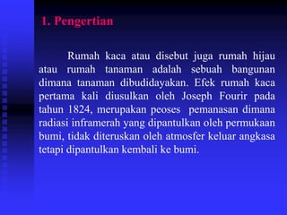 1. Pengertian
Rumah kaca atau disebut juga rumah hijau
atau rumah tanaman adalah sebuah bangunan
dimana tanaman dibudidayakan. Efek rumah kaca
pertama kali diusulkan oleh Joseph Fourir pada
tahun 1824, merupakan peoses pemanasan dimana
radiasi inframerah yang dipantulkan oleh permukaan
bumi, tidak diteruskan oleh atmosfer keluar angkasa
tetapi dipantulkan kembali ke bumi.
 