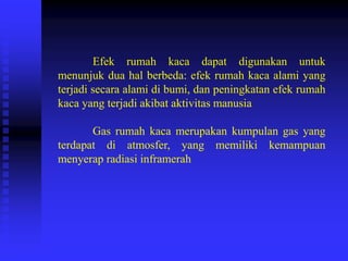 Efek rumah kaca dapat digunakan untuk
menunjuk dua hal berbeda: efek rumah kaca alami yang
terjadi secara alami di bumi, dan peningkatan efek rumah
kaca yang terjadi akibat aktivitas manusia
Gas rumah kaca merupakan kumpulan gas yang
terdapat di atmosfer, yang memiliki kemampuan
menyerap radiasi inframerah
 
