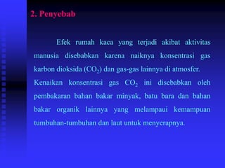 2. Penyebab
Efek rumah kaca yang terjadi akibat aktivitas
manusia disebabkan karena naiknya konsentrasi gas
karbon dioksida (CO2) dan gas-gas lainnya di atmosfer.
Kenaikan konsentrasi gas CO2 ini disebabkan oleh
pembakaran bahan bakar minyak, batu bara dan bahan
bakar organik lainnya yang melampaui kemampuan
tumbuhan-tumbuhan dan laut untuk menyerapnya.
 