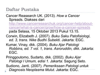 Daftar Pustaka
Cancer Reasearch UK. (2013). How a Cancer
Spreads. Diakses dari
http://www.cancerresearchuk.org/cancer-help/aboutcancer/what-is-cancer/grow/how-a-cancer-spreads
pada Selasa, 15 Oktober 2013 Pukul 13.15.
Corwin, Elizabeth J. (2007). Buku Saku Patofisiologi,
ed. 3, trans. Nike Budhi Subekti. Jakarta: EGC.
Kumar, Vinay, dkk. (2004). Buku Ajar Patologi
Robbins, ed. 7 vol. 1, trans. Asroruddin, dkk. Jakarta:
EGC.
Pringgoutomo, Sudarto, dkk. (2002). Buku Ajar
Patologi I Umum, edisi 1. Jakarta: Sagung Seto.
Sudiono, Janti. (2007). Pemeriksaan Patologi untuk
Diagnosis Neoplasma Mulut. Jakarta: EGC.

 