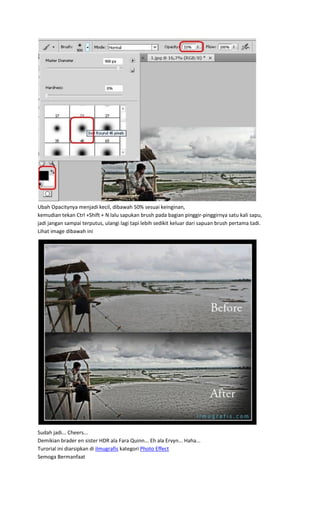 Ubah Opacitynya menjadi kecil, dibawah 50% sesuai keinginan,
kemudian tekan Ctrl +Shift + N lalu sapukan brush pada bagian pinggir-pinggirnya satu kali sapu,
jadi jangan sampai terputus, ulangi lagi tapi lebih sedikit keluar dari sapuan brush pertama tadi.
Lihat image dibawah ini
Sudah jadi... Cheers...
Demikian brader en sister HDR ala Fara Quinn... Eh ala Ervyn... Haha...
Turorial ini diarsipkan di ilmugrafis kategori Photo Effect
Semoga Bermanfaat
 