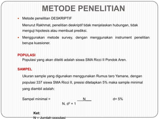 METODE PENELITIAN
   Metode penelitian DESKRIPTIF
    Menurut Rakhmat, penelitian deskriptif tidak menjelaskan hubungan, tidak
    menguji hipotesis atau membuat prediksi.
   Menggunakan metode survey, dengan menggunakan instrument penelitian
    berupa kuesioner.


POPULASI
  Populasi yang akan diteliti adalah siswa SMA Ricci II Pondok Aren.

SAMPEL
    Ukuran sample yang digunakan menggunakan Rumus taro Yamane, dengan
    populasi 337 siswa SMA Ricci II, presisi ditetapkan 5% maka sample minimal
    yang diambil adalah:

    Sampel minimal =                    ___N___             d= 5%
                            N. d2 + 1

          Ket:
          N = Jumlah populasi
 