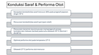 Konduksi Saraf & Performa Otot
Kecepatan konduktivitas saraf menurun 30% pada progresif paparan
dingin 10° C
Penurunan konduktivitas saraf nyeri (pain relief)
Penurunan transmisi neuromuscular mempengaruhi proses
kontraksi dan rileksasi (lambat) pada suhu dibawah 25° C (Normal =
25-35° C)
Optimal performa otot pada temperatur 27° C
Dibawah 27° C performa otot menurun
 