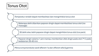Tonus Otot
Temperatur rendah dapat memfasilitasi dan menginhibisi tonus otot
Beberapa detik diberikan paparan dingin dapat memfasilitasi tonus otot (ice
massage)
30 detik atau lebih paparan dingin dapat menginhibisi tonus otot (ice pack)
Paparan dingin selama 1 jam mampu memberikan efek dingin pada otot 7° C pada
kedalaman 30-40 mm
Menurunnya konduksi saraf afferent 1a dan efferent alfa & gamma
 