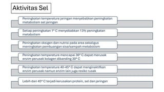 Aktivitas Sel
Peningkatan temperature jaringan menyebabkan peningkatan
metabolism sel jaringan
Setiap peningkatan 1° C menyebabkan 13% peningkatan
metabolism
Peningkatan oksigen dan nutrisi pada area sekaligus
meningkatan pembuangan sisa/sampah metabolism
Peningkatan temperature mencapai 36° C dapat merusak
enzim perusak kolagen dibanding 30° C
Peningkatan temperature 40-45° C dapat menginaktifkan
enzim perusak namun enzim lain juga resiko rusak
Lebih dari 45° C terjadi kerusakan protein, sel dan jaringan
 