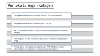 Perilaku Jaringan Kolagen
Peningkatan viskoelastis jaringan, tendon, otot dan ligament
Peningkatan viskoelastis tendon pada 37-40° C
39° C adalah temperature optimal untuk meningkatkan viskoelastis
jaringan
Namun pada kondisi imobilisasi diperlukan temperature yang lebih
tinggi
Prinsip dasar peningkatan temperature 3-4° C dari temperature
tubuh dapat meningkatkan temperature jaringan dalam
 