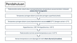 Pendahuluan
Variasi temperature core dipengaruhi oleh ritem diurnal (circadian)
Pada kondisi normal variasi temperature core ± 0.3° C
Hyperthermia > 39° C & Hypothermia < 35° C
Temperatur jaringan dalam (core) dipertahankan secara stabil 37° C dengan variasi ± 2° C
Temperatur jaringan dalam (core) dan jaringan superfisial (shell)
Pada kondisi sehat, tubuh akan mempertahankan temperature secara konstan melewati
sistem thermoregulator
 