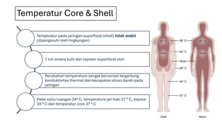 Temperatur Core & Shell
Temperatur pada jaringan superfisial (shell) tidak stabil
(dipengaruhi oleh lingkungan)
1 cm antara kulit dan lapisan superfisial otot
Perubahan temperature sangat bervariasi tergantung
konduktivitas thermal dan kecepatan aliran darah pada
jaringan
Pada suhu ruangan 24° C, temperature jari kaki 27 ° C, kepala
34 ° C dan temperatur core 37 ° C
 