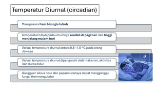 Temperatur Diurnal (circadian)
Merupakan ritem biologis tubuh
Temperatur tubuh pada umumnya rendah di pagi hari dan tinggi
menjelang malam hari
Variasi temperature diurnal antara 0.5 –1.5 ° C pada orang
dewasa
Variasi temperature diurnal dipengaruhi oleh makanan, aktivitas
dan durasi tidur
Gangguan siklus tidur dan paparan cahaya dapat mengganggu
fungsi thermoregulator
 