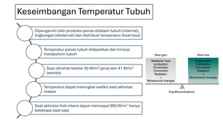 Keseimbangan Temperatur Tubuh
Dipengaruhi oleh produksi panas didalam tubuh (internal),
lingkungan (eksternal) dan distribusi temperatur (heat loss)
Temperatur panas tubuh didapatkan dari kinerja
metabolism tubuh
Saat istirahat sekitar 45 W/m2 (pria) dan 41 W/m2
(wanita)
Temperatur dapat meningkat sedikit saat aktivitas
makan
Saat aktivitas fisik intens dapat mencapai 900 W/m2 hanya
beberapa saat saja
 