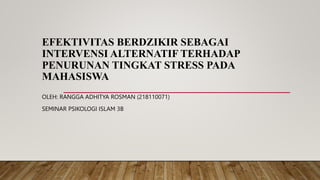 EFEKTIVITAS BERDZIKIR SEBAGAI
INTERVENSI ALTERNATIF TERHADAP
PENURUNAN TINGKAT STRESS PADA
MAHASISWA
OLEH: RANGGA ADHITYA ROSMAN (218110071)
SEMINAR PSIKOLOGI ISLAM 3B
 