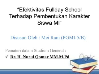 “Efektivitas Fullday School
Terhadap Pembentukan Karakter
Siswa MI”
Disusun Oleh : Mei Rani (PGMI-5/B)
Pemateri dalam Studium General :
 Dr. H. Nurul Qomar MM.M.Pd
 