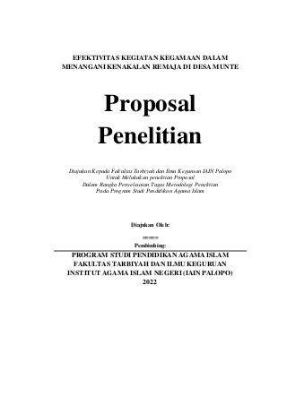 EFEKTIVITAS KEGIATAN KEGAMAAN DALAM
MENANGANI KENAKALAN REMAJA DI DESA MUNTE
Proposal
Penelitian
Diajukan Kepada Fakultas Tarbiyah dan Ilmu Keguruan IAIN Palopo
Untuk Melakukan penelitian Proposal
Dalam Rangka Penyelesaian Tugas Metodologi Penelitian
Pada Program Studi Pendidikan Agama Islam
Diajukan Oleh:
=====
Pembimbing:
PROGRAM STUDI PENDIDIKAN AGAMA ISLAM
FAKULTAS TARBIYAH DAN ILMU KEGURUAN
INSTITUT AGAMA ISLAM NEGERI (IAIN PALOPO)
2022
 