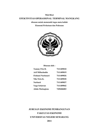 Mini Riset

EFEKTIVITAS OPERASIONAL TERMINAL MANGKANG
disusun untuk memenuhi tugas mata kuliah
Ekonomi Perkotaan dan Pedesaan

Disusun oleh :
Tommy Prio H.

7111409010

Arif Miftachudin

7111409019

Firdausi Nuritasari

7111409026

Nila Tirta K.

7111409030

Nurbaeti

7111409037

Yoga Setiawan

7111409042

Abida Muttaqiena

7450406003

JURUSAN EKONOMI PEMBANGUNAN
FAKULTAS EKONOMI
UNIVERSITAS NEGERI SEMARANG
2011

 