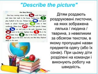 Дітям роздають
роздруковані листочки,
на яких зображена
лялька / людина /
тварина, з невеликим
за обсягом текстом, в
якому пропущені назви
предметів одягу (або їх
ознак). При цьому діти
розділені на команди і
виконують роботу на
швидкість.
"Describe the picture"
 
