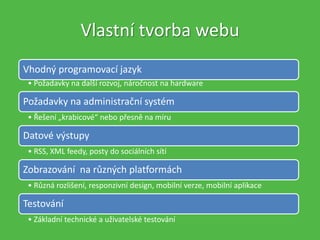 Vlastní tvorba webu
Vhodný programovací jazyk
• Požadavky na další rozvoj, náročnost na hardware
Požadavky na administrační systém
• Řešení „krabicové“ nebo přesně na míru
Datové výstupy
• RSS, XML feedy, posty do sociálních sítí
Zobrazování na různých platformách
• Různá rozlišení, responzivní design, mobilní verze, mobilní aplikace
Testování
• Základní technické a uživatelské testování
 