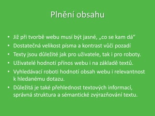 • Již při tvorbě webu musí být jasné, „co se kam dá“
• Dostatečná velikost písma a kontrast vůči pozadí
• Texty jsou důležité jak pro uživatele, tak i pro roboty.
• Uživatelé hodnotí přínos webu i na základě textů.
• Vyhledávací roboti hodnotí obsah webu i relevantnost
k hledanému dotazu.
• Důležitá je také přehlednost textových informací,
správná struktura a sémantické zvýrazňování textu.
Plnění obsahu
 