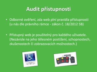 • Odborné ověření, zda web plní pravidla přístupnosti
(u nás dle právního rámce - zákon č. 18/2012 SB)
• Přístupný web je použitelný pro každého uživatele.
(Nezávisle na jeho tělesném postižení, schopnostech,
zkušenostech či zobrazovacích možnostech.)
Audit přístupnosti
 