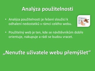 • Analýza použitelnosti je řešení sloužící k
odhalení nedostatků v rámci celého webu.
Analýza použitelnosti
„Nenuťte uživatele webu přemýšlet“
• Použitelný web je ten, kde se návštěvníkům dobře
orientuje, nakupuje a rádi se budou vracet.
 