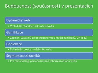 Budoucnost (současnost) v prezentacích
Dynamický web
• Vzhled dle charakteristiky návštěvníka
Gamifikace
• Zapojení uživatelů do obchodu formou hry (sbírání bodů, QR kódy)
Geolokace
• Zohlednění pozice návštěvníka webu
Segmentace zákazníků
• Pro remarketing, personalizované zobrazení obsahu webu
 