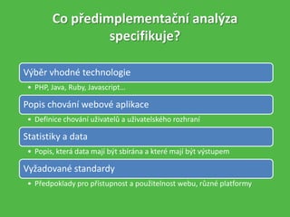 Co předimplementační analýza
specifikuje?
Výběr vhodné technologie
• PHP, Java, Ruby, Javascript…
Popis chování webové aplikace
• Definice chování uživatelů a uživatelského rozhraní
Statistiky a data
• Popis, která data mají být sbírána a které mají být výstupem
Vyžadované standardy
• Předpoklady pro přístupnost a použitelnost webu, různé platformy
 