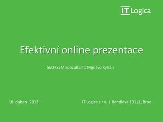 Efektivní online prezentace
IT Logica s.r.o. | Bendlova 131/1, Brno18. duben 2013
SEO/SEM konzultant: Mgr. Ivo Kylián
 