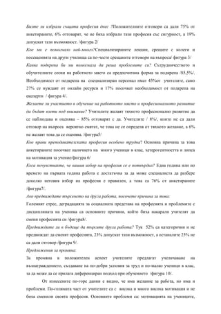 Бихте ли избрали същата професия днес ?Положителните отговори са дали 75% от
анкетираните, 6% отговарят, че не биха избрали тази професия със сигурност, а 19%
допускат тази възможност. /фигура 2/
Кое ми е помогнало най-много?Специализираните лекции, срещите с колеги и
посещенията на други училища са по-често срещаните отговори на въпроса/ фигура 3/
Каква подкрепа би ми помогнала да реша проблемите си? Сътрудничеството и
обучителните сесии на работното място са предпочитана форма за подкрепа /85,5%/.
Необходимост от подкрепа на специализиран персонал имат 43%от учителите, само
27% се нуждаят от онлайн ресурси и 17% посочват необходимост от подкрепа на
експерти / фигура 4/.
Желаете ли участието в обучение на работното място и професионалното развитие
да бъдат взети под внимание? Учителите желаят тяхното професионално развитие да
се наблюдава и оценява – 85% отговарят с да. Учителите / 8%/, които не са дали
отговор на въпроса вероятно смятат, че това не се определя от тяхното желание, а 6%
не желаят това да се оценява. /фигура5/
Кое прави преподавателската професия особено трудна? Основна причина за това
анкетираните посочват наличието на много ученици в клас, хетерогентността и липса
на мотивация за учение/фигура 6/
Кога почувствахте, че вашия избор на професия се е потвърдил? Една година или по
времето на първата година работа е достатъчна за да може специалиста да разбере
доколко неговия избор на професия е правилен, а това са 76% от анкетираните
/фигура7/.
Ако предвиждате търсенето на друга работа, посочете причина за това:
Големият стрес, деградацията за социалната представа на професията и проблемите с
дисциплината на ученика са основните причини, който биха накарали учителят да
смени професията си /фигура8/.
Предвиждате ли в бъдеще да търсите друга работа? Тук 52% са категорични и не
предвиждат да сменят професията, 23% допускат тази възможност, а останалите 25% не
са дали отговор /фигура 9/.
Предложения за промяна:
За   промяна    в   положителен    аспект   учителите   предлагат   учеличаване   на
възнаграждението, създаване на по-добри усповия за труд и по-малко ученици в клас,
за да може да се прилага диференциран подход при обучението /фигура 10/.
        От изнесените по-горе данни е видно, че има желание за работа, но има и
проблеми. По-голямата част от учителите са с висока и много висока мотивация и не
биха сменили своята професия. Основните проблеми са: мотивацията на учениците,
 