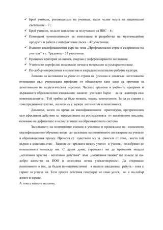  Брой учители, ръководители на ученици, заели челни места на национални
      състезание – 7 ;
    Брой учители, подали заявление за получаване на ПКС – 6 ;
    Повишени компетентности за използване и разработка на мултимедийни
      продукти и работа с интерактивна дъска – 42 участници;
    Външно квалификационен курс на тема „Професионален стрес и съхранение на
      учителя“ в с. Трудовец – 35 участници.
    Променен критерий за оценка, свързан с диференцираното заплащане.
    Учителско портфолио показващо личната мотивация за усъвършенстване.
    По-добър микроклимат в колектива и изградена колегиално работна култура.
       Липсата на мотивация за учене от страна на ученика и донякъде негативното
отношение към учителската професия от обществото като цяло са причини за
демотивация на педагогическия персонал. Честите промени в учебните програми и
държавните образователни изисквания налагат учителят бързо       да се адаптира към
нововъведенията . Той трябва да бъде можещ, знаещ, компетентен. За да се справи с
това предизвикателство, на него му е нужен оптимизъм и позитивност.
       Диалогът, воден по време на квалификационни практикуми, предразполага
към ефективни действия за преодоляване на последствията от негативното мислене,
основано на дефицитите и недостатъците на образователната система.
       Засилването на позитивните емоции в училище и провеждане на изнесеното
квалификационно обучение водят до засилване на позитивното ангажиране на учителя
в образователния процес. Променя се чувството му за смисъла от това, което той
върши в класната стая. . Засилва се връзката между учител и ученик, подобряват се
отношенията помежду им. С други думи, стремежът ни да променим модела
„негативни чувства – негативни действия“ към „позитивни такива“ ще доведе до по-
добро качество на ПОО и по-голяма лична удовлетвореност. Да откриваме
позитивното в нас, да бъдем по-оптимистични    в нашата ежедневна работа - това е
гарант за успеха ни. Тези прости действия генерират не само успех, но и по-добър
живот и здраве.
А това е нашето желание.
 